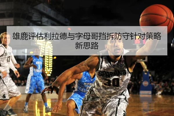 雄鹿评估利拉德与字母哥挡拆防守针对策略新思路（leyu）