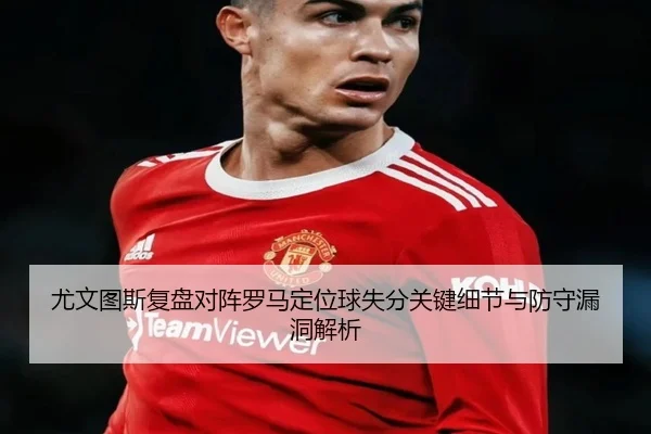 尤文图斯复盘对阵罗马定位球失分关键细节与防守漏洞解析