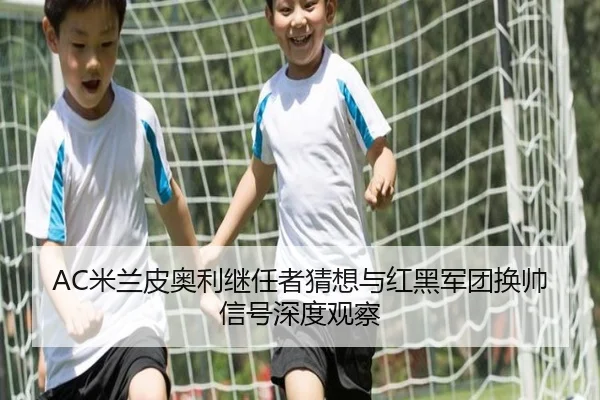 AC米兰皮奥利继任者猜想与红黑军团换帅信号深度观察