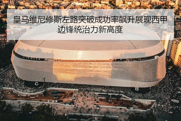 皇马维尼修斯左路突破成功率飙升展现西甲边锋统治力新高度