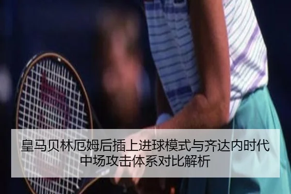 皇马贝林厄姆后插上进球模式与齐达内时代中场攻击体系对比解析