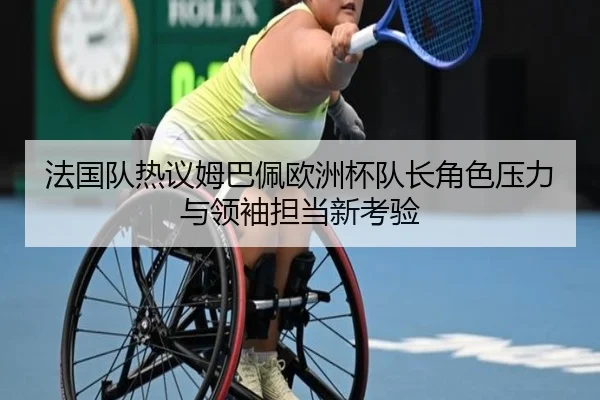 法国队热议姆巴佩欧洲杯队长角色压力与领袖担当新考验（leyu）