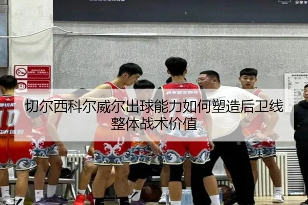 切尔西科尔威尔出球能力如何塑造后卫线整体战术价值