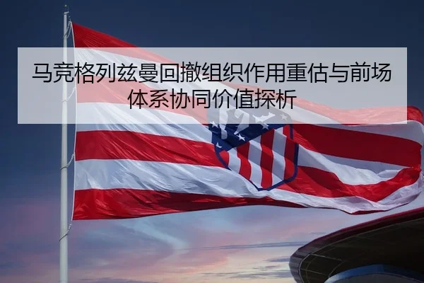 马竞格列兹曼回撤组织作用重估与前场体系协同价值探析