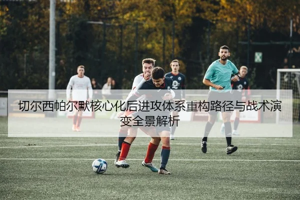 切尔西帕尔默核心化后进攻体系重构路径与战术演变全景解析