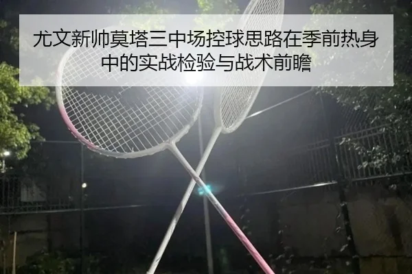 尤文新帅莫塔三中场控球思路在季前热身中的实战检验与战术前瞻