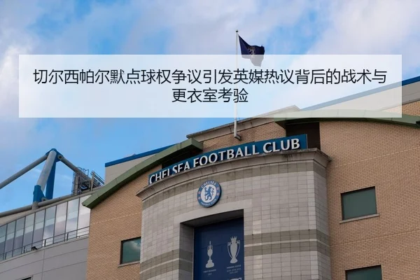 切尔西帕尔默点球权争议引发英媒热议背后的战术与更衣室考验（leyu）