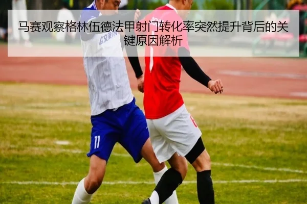马赛观察格林伍德法甲射门转化率突然提升背后的关键原因解析