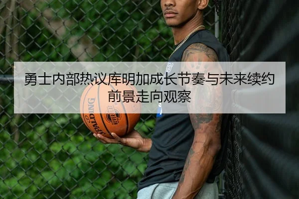 勇士内部热议库明加成长节奏与未来续约前景走向观察