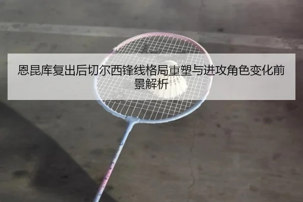 恩昆库复出后切尔西锋线格局重塑与进攻角色变化前景解析