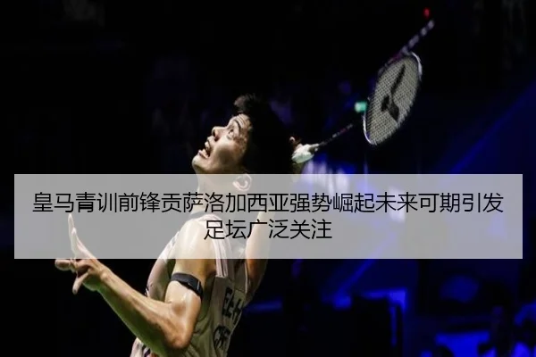 皇马青训前锋贡萨洛加西亚强势崛起未来可期引发足坛广泛关注