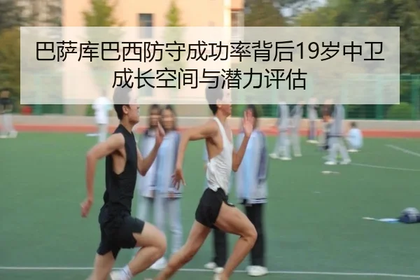 巴萨库巴西防守成功率背后19岁中卫成长空间与潜力评估