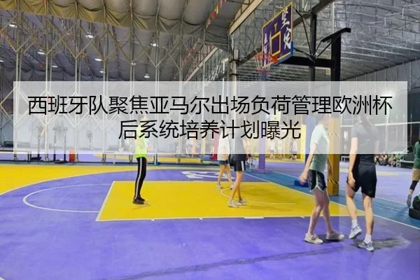 西班牙队聚焦亚马尔出场负荷管理欧洲杯后系统培养计划曝光