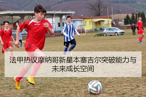 法甲热议摩纳哥新星本塞吉尔突破能力与未来成长空间