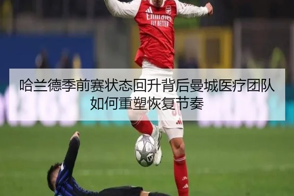 哈兰德季前赛状态回升背后曼城医疗团队如何重塑恢复节奏