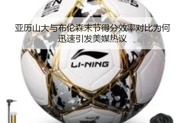 亚历山大与布伦森末节得分效率对比为何迅速引发美媒热议