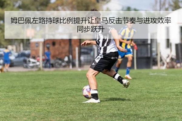 姆巴佩左路持球比例提升让皇马反击节奏与进攻效率同步跃升